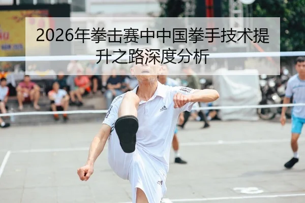 2026年拳击赛中中国拳手技术提升之路深度分析