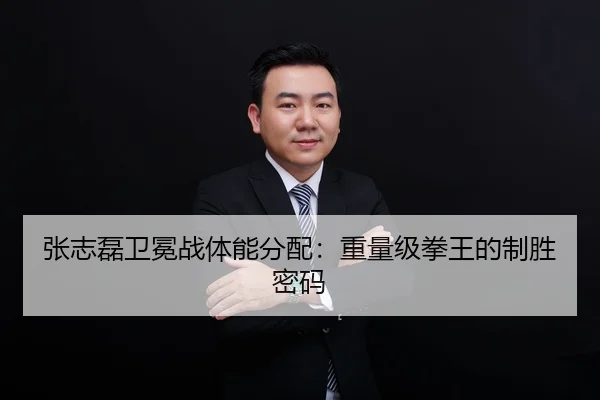 张志磊卫冕战体能分配：重量级拳王的制胜密码