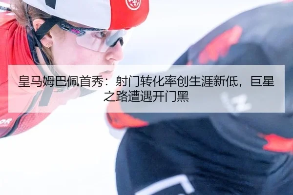 皇马姆巴佩首秀：射门转化率创生涯新低，巨星之路遭遇开门黑