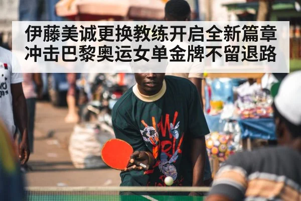 伊藤美诚更换教练开启全新篇章 冲击巴黎奥运女单金牌不留退路